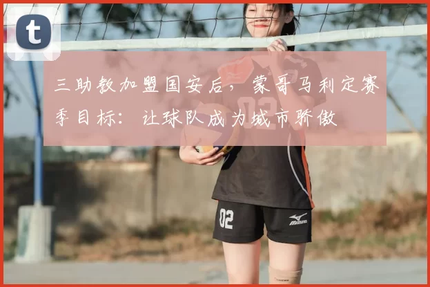 三助教加盟国安后，蒙哥马利定赛季目标：让球队成为城市骄傲