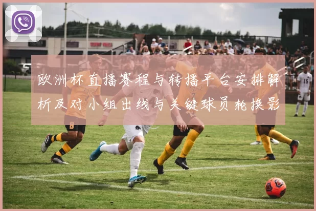 欧洲杯直播赛程与转播平台安排解析及对小组出线与关键球员轮换影响