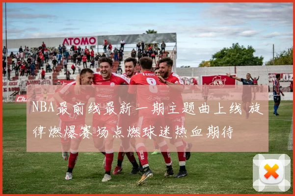 NBA最前线最新一期主题曲上线 旋律燃爆赛场点燃球迷热血期待