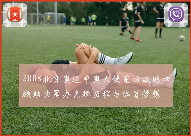 2008北京奥运申奥大使重访故地回顾助力筹办光辉历程与体育梦想