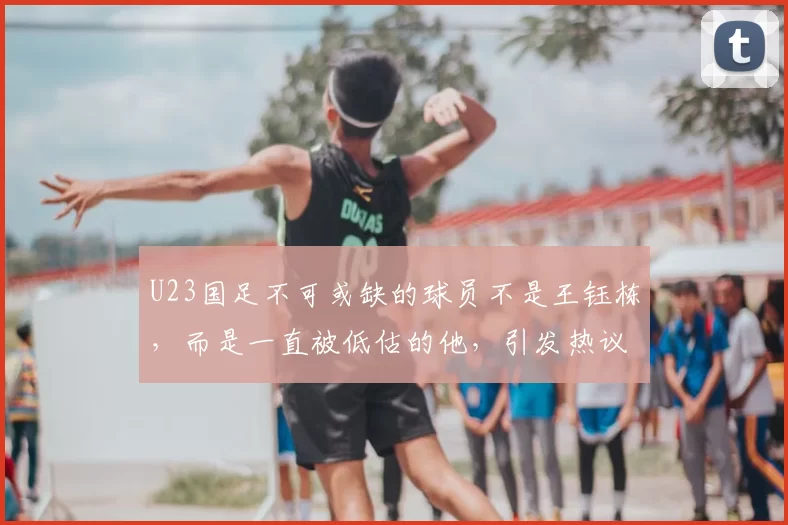 U23国足不可或缺的球员不是王钰栋，而是一直被低估的他，引发热议