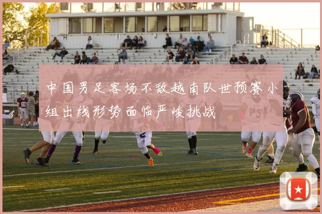 中国男足客场不敌越南队世预赛小组出线形势面临严峻挑战