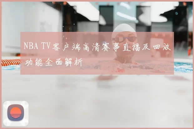 NBA TV客户端高清赛事直播及回放功能全面解析