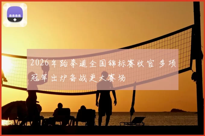 2026年跆拳道全国锦标赛收官 多项冠军出炉备战更大赛场
