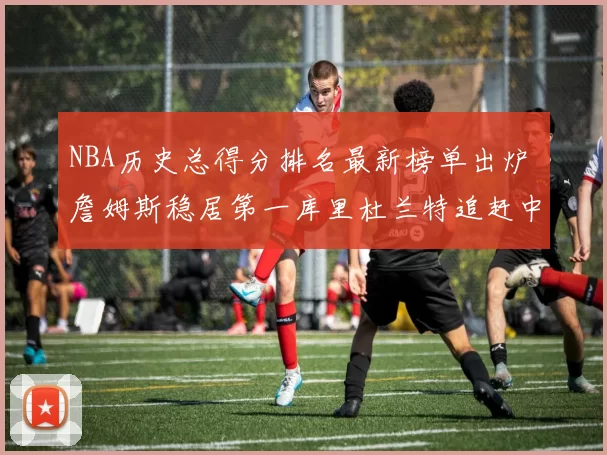 NBA历史总得分排名最新榜单出炉 詹姆斯稳居第一库里杜兰特追赶中