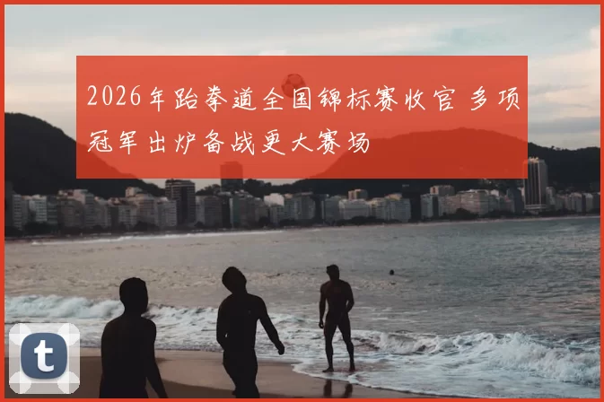 2026年跆拳道全国锦标赛收官 多项冠军出炉备战更大赛场