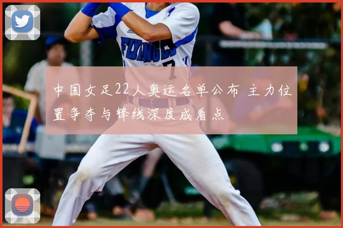 中国女足22人奥运名单公布 主力位置争夺与锋线深度成看点