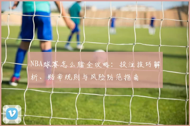 NBA球赛怎么赌全攻略：投注技巧解析、赔率规则与风险防范指南