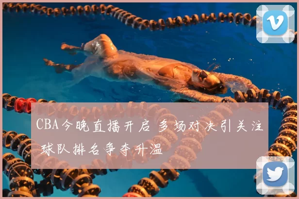 CBA今晚直播开启 多场对决引关注 球队排名争夺升温