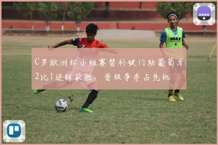 C罗欧洲杯小组赛替补破门助葡萄牙2比1逆转获胜,晋级争夺占先机