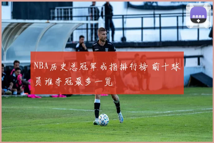 NBA历史总冠军戒指排行榜 前十球员谁夺冠最多一览