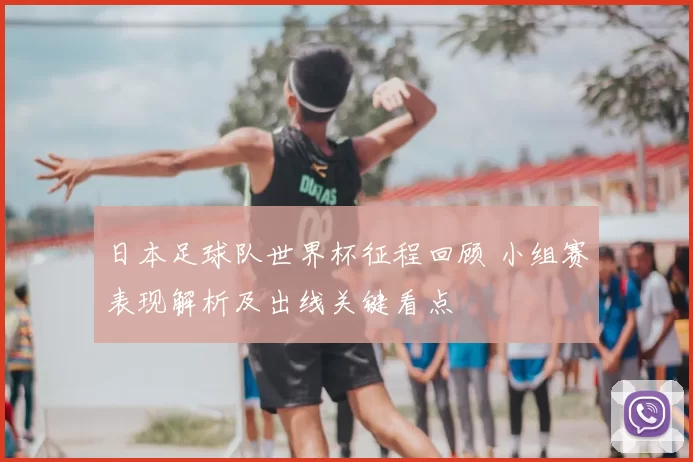 日本足球队世界杯征程回顾 小组赛表现解析及出线关键看点
