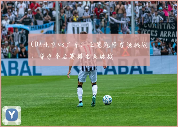 CBA北京vs广东：卫冕冠军客场挑战，争夺季后赛排名关键战