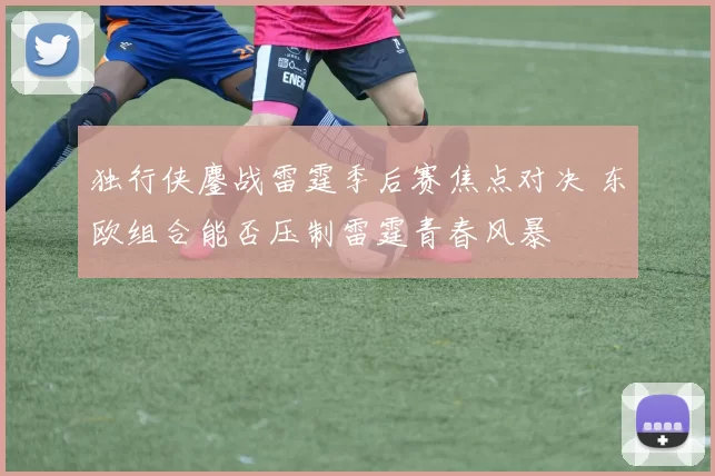 独行侠鏖战雷霆季后赛焦点对决 东欧组合能否压制雷霆青春风暴