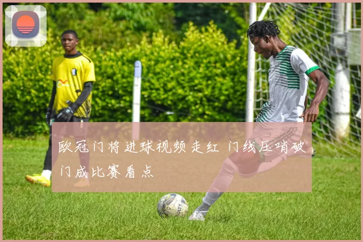 欧冠门将进球视频走红 门线压哨破门成比赛看点