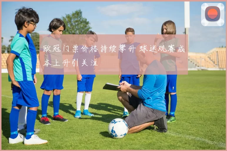 欧冠门票价格持续攀升 球迷观赛成本上升引关注