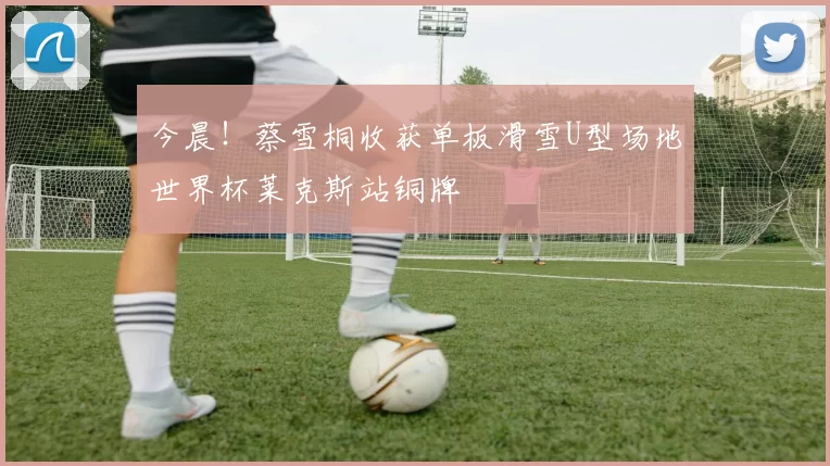 今晨！蔡雪桐收获单板滑雪U型场地世界杯莱克斯站铜牌