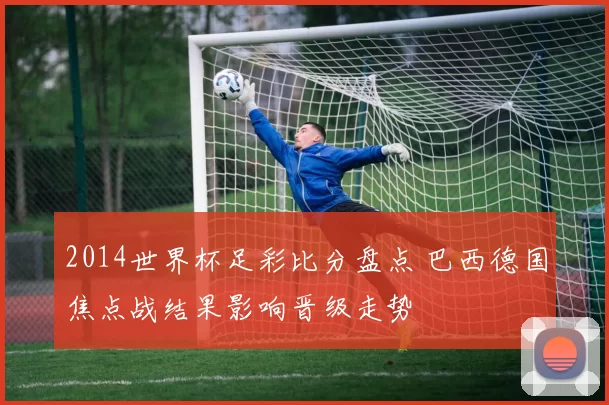 2014世界杯足彩比分盘点 巴西德国焦点战结果影响晋级走势
