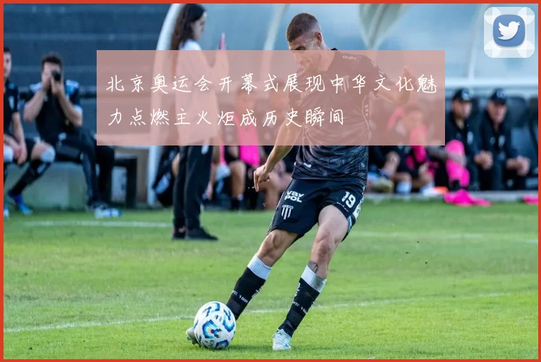 北京奥运会开幕式展现中华文化魅力点燃主火炬成历史瞬间