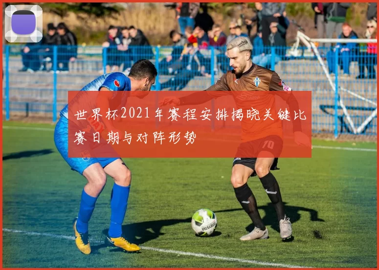 世界杯2021年赛程安排揭晓关键比赛日期与对阵形势