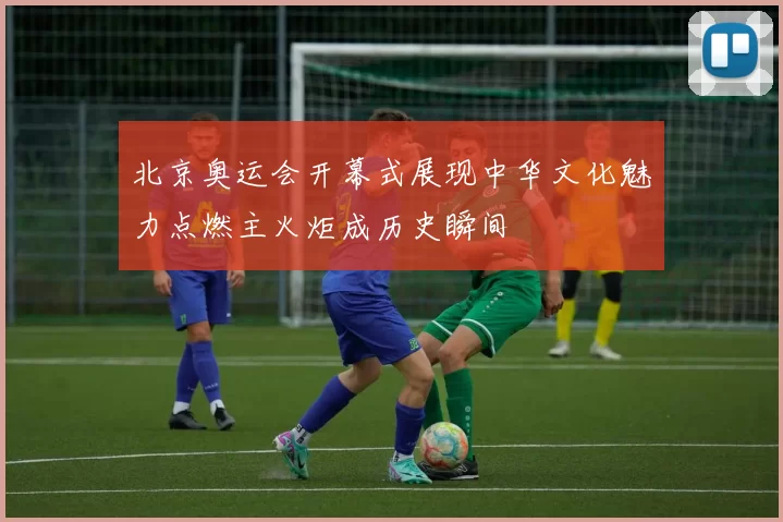 北京奥运会开幕式展现中华文化魅力点燃主火炬成历史瞬间