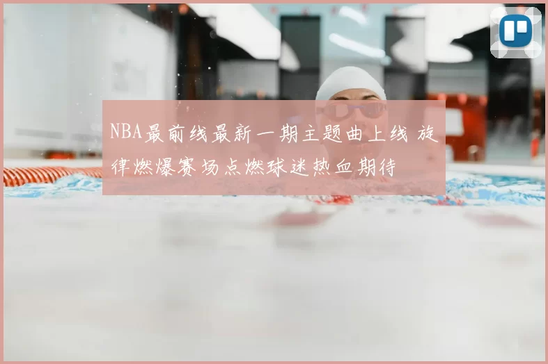 NBA最前线最新一期主题曲上线 旋律燃爆赛场点燃球迷热血期待