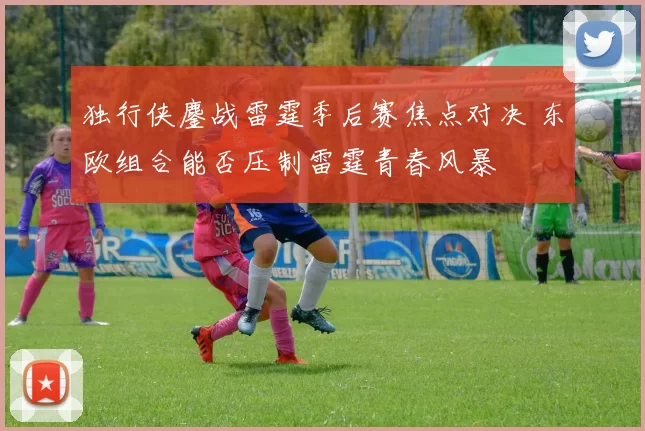 独行侠鏖战雷霆季后赛焦点对决 东欧组合能否压制雷霆青春风暴