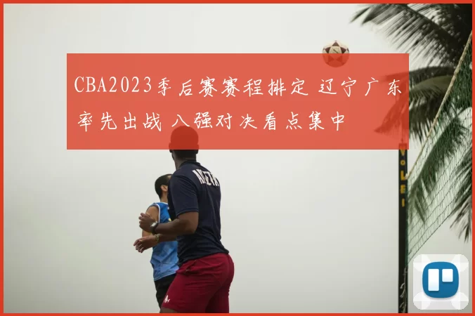 CBA2023季后赛赛程排定 辽宁广东率先出战 八强对决看点集中