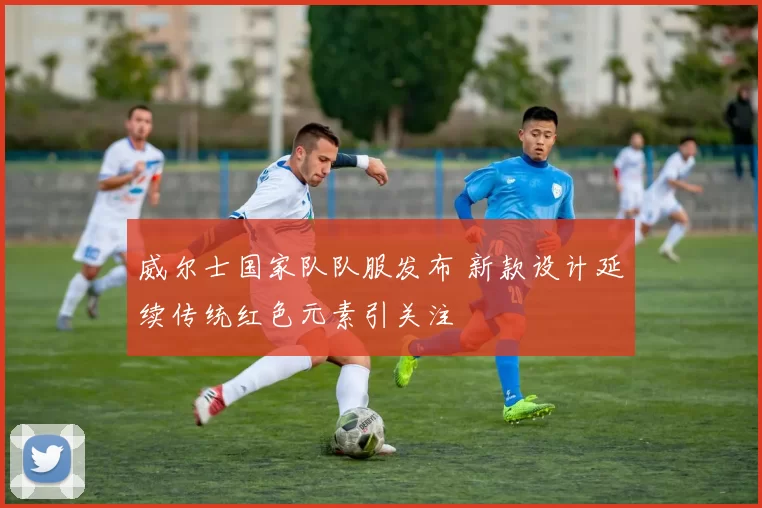 威尔士国家队队服发布 新款设计延续传统红色元素引关注