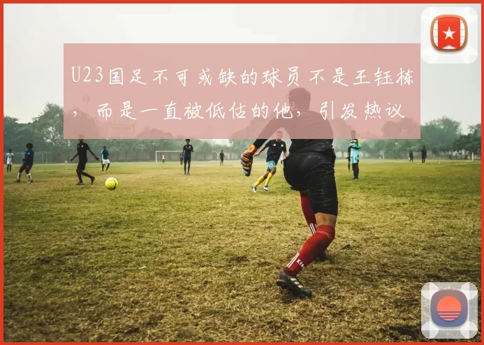 U23国足不可或缺的球员不是王钰栋，而是一直被低估的他，引发热议