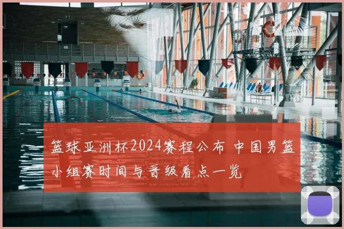 篮球亚洲杯2024赛程公布 中国男篮小组赛时间与晋级看点一览