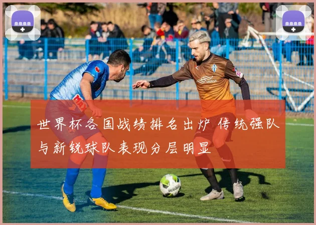 世界杯各国战绩排名出炉 传统强队与新锐球队表现分层明显
