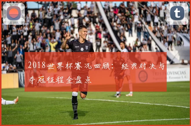 2018世界杯赛况回顾：经典对决与夺冠征程全盘点