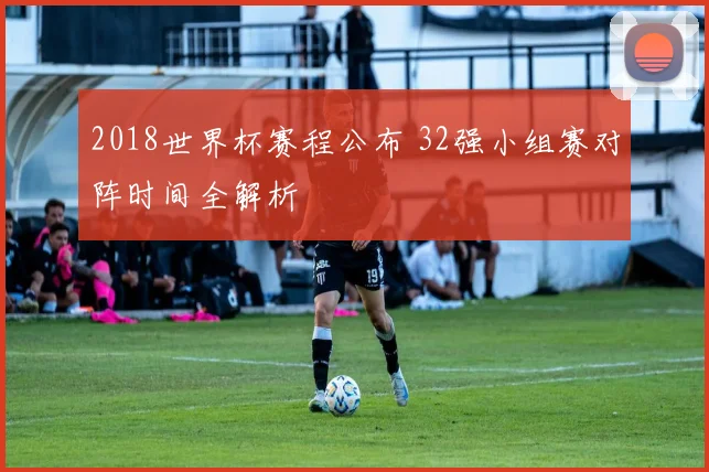 2018世界杯赛程公布 32强小组赛对阵时间全解析