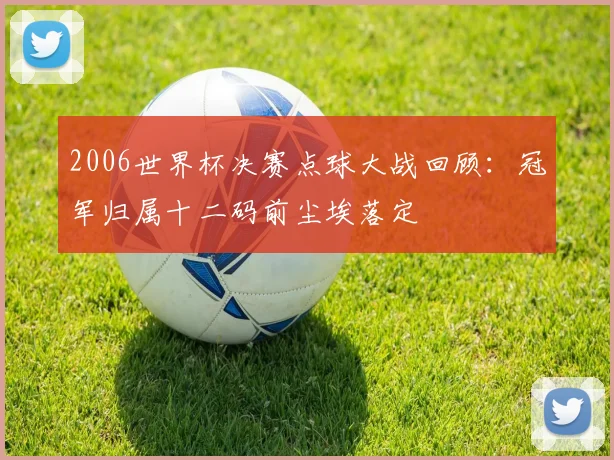 2006世界杯决赛点球大战回顾:冠军归属十二码前尘埃落定