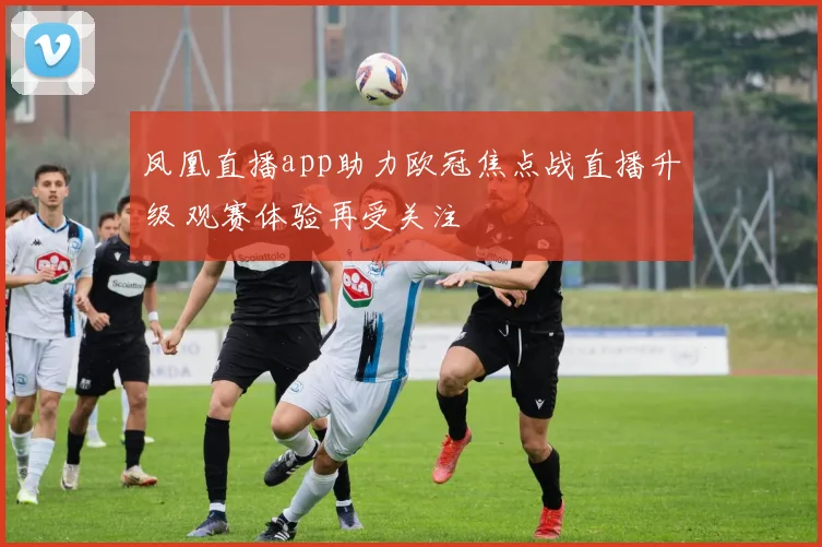 凤凰直播app助力欧冠焦点战直播升级 观赛体验再受关注