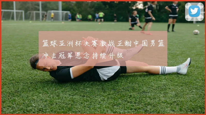 篮球亚洲杯决赛激战正酣中国男篮冲击冠军悬念持续升级