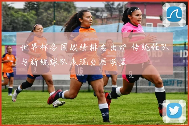 世界杯各国战绩排名出炉 传统强队与新锐球队表现分层明显