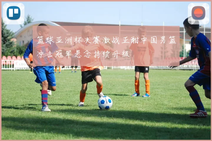 篮球亚洲杯决赛激战正酣中国男篮冲击冠军悬念持续升级